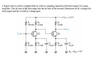 5. Figure shows a direct-coupled (that is, with no coupling capacitors between stages) two-stage
amplifier. The de bias of the first stage sets the de bias of the second. Determine all de voltages for
both stages and the overall ac voltage gain.
oVcc =+12 V
R
R3
100 kn
22 kn
10 kn
out
Vin
2
R2
22 kn
R4
4.7 kN
R6
10μ 1
10 kn
10 μ
Bac = Ppc = 125
