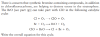 There is concern that synthetic bromine-containing compounds, in addition
to chlorofluorocarbons, are helping to destroy ozone in the stratosphere.
The Bro [see part (g)] can take part with ClO in the following catalytic
cycle:
Cl + O3 → ClO + O,
Br + O3 → BrO + O,
CIO + BrO → Cl + Br + O2
Write the overall equation for this cycle.
