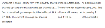 Durbanet is an all-equity firm with 132,000 shares of stock outstanding. The book value per
share is $14 and the market value per share is $31. The current net income is $301,000. The
firm is considering a new project that will cost $1.4 million and increase net income by S
87,000. The current earnings per share is
if the project is
and it will be
accepted.