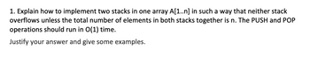 **Implementing Two Stacks in a Single Array**

To implement two stacks using a single array `A[1..n]`, you can use a two-pointer approach to ensure that neither stack overflows unless their combined total of elements is `n`. This setup also ensures that the push and pop operations run in O(1) time.

**Approach:**

1. **Initialization:**
   - Use a single array `A[1..n]`.
   - Initialize two pointers: 
     - `top1` starting at the beginning of the array (index 0).
     - `top2` starting at the end of the array (index n-1).

2. **Push Operation:**
   - **Stack 1 (`Push1`):** Add an element to the position `top1` and then increment `top1`.
   - **Stack 2 (`Push2`):** Add an element to the position `top2` and then decrement `top2`.

3. **Pop Operation:**
   - **Stack 1 (`Pop1`):** Decrement `top1` and then return the element at the new `top1` position.
   - **Stack 2 (`Pop2`):** Increment `top2` and then return the element at the new `top2` position.

4. **Overflow Condition:**
   - If `top1` exceeds `top2`, it means the array is full, and no more elements can be pushed into either stack.

**Examples:**

- **Example 1:**
  1. Push an element onto Stack 1 by placing it at `A[top1]` and increment `top1`.
  2. Push an element onto Stack 2 by placing it at `A[top2]` and decrement `top2`.
  3. If `top1` becomes greater than `top2`, both stacks are full.

- **Example 2:**
  - Start: `top1 = 0`, `top2 = n-1`.
  - Sequence: Push elements `1, 2, 3` onto Stack 1 and `10, 9, 8` onto Stack 2.
  - Final: `top1` could be `3`, `top2` could be `n-4` (assuming indices 3 and n-4 do not cross).

This dual stack implementation using an array