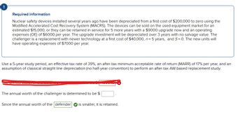 Required information
Nuclear safety devices installed several years ago have been depreciated from a first cost of $200,000 to zero using the
Modified Accelerated Cost Recovery System (MACRS). The devices can be sold on the used equipment market for an
estimated $15,000, or they can be retained in service for 5 more years with a $9000 upgrade now and an operating
expenses (OE) of $6000 per year. The upgrade investment will be depreciated over 3 years with no salvage value. The
challenger is a replacement with newer technology at a first cost of $40,000, n = 5 years, and S= 0. The new units will
have operating expenses of $7000 per year.
Use a 5-year study period, an effective tax rate of 39%, an after-tax minimum acceptable rate of return (MARR) of 17% per year, and an
assumption of classical straight line depreciation (no half-year convention) to perform an after-tax AW-based replacement study.
Loe anfaat wordt
The annual worth of the challenger is determined to be $
Since the annual worth of the defender is smaller, it is retained.