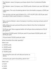 The Western Jeans Company purchases denim from Cumberland Textile
Mills.
The Western Jeans Company uses 35,000 yards of denim per year (365 days)
to
make jeans. The cost of ordering denim from the textile company is $500 per
order.
The carrying cost per yard of denim (Ch = H*C=0.29*1.20) is $0.35 per yard
annually to hold a yard of denim in inventory.
Now, assume Western Jeans Company's inventory carrying cost per yard of
denim is
29% of the price per yard and the price of denim from the Cumberland
Textile Mills is
$1.20 per yard. Now suppose textile mill will give discounted price of $1.10
per yard if it
purchases 20,000 yards, $1.00 per yard if it purchases 50,000 yards, and
$0.90 per yard
if it purchases 70,000 yards per order.
What should be the order quantity?
Select one:
a. 20,000 yards
b. 30,000 yards
c. 50,000 yards
d. 70,000 yards
Assuming the same all-unit-discount prices as
above,
what price per yard it should buy denim for?
Select one:
a. $1.20
b. $1.00
c. $0.90
