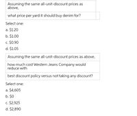 Assuming the same all-unit-discount prices as
above,
what price per yard it should buy denim for?
Select one:
a. $1.20
b. $1.00
c. $0.90
d. $1.05
Assuming the same all-unit-discount prices as above,
how much cost Western Jeans Company would
reduce with
best discount policy versus not taking any discount?
Select one:
a. $4,605
b. $0
c. $2,925
d. $2,890
