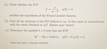 (a) Check whether the IVP
X
y'
y (0) = 4.
y-4'
satisfies the hypotheses of the Picard-Lindelöf theorem.
(b) Find all the solutions of the IVP defined in (a). Is this result in contradiction
with the result obtained in (a)? Explain your answer.
(c) Determine the smallest b>0 such that the BVP
2y" 18y = tanh(x), y(0) = 0, y' (b) = 3,
does not have a unique solution.