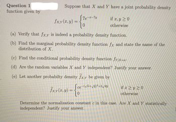 Question 1
function given by
Suppose that X and Y have a joint probability density
if x, y ≥ 0
otherwise
fx,y(x, y) =
(a) Verify that fx,y is indeed a probability density function.
(b) Find the marginal probability density function fx and state the name of the
distribution of X.
7e-x-7y
(c) Find the conditional probability density function fy|x=x-
(d) Are the random variables X and Y independent? Justify your answer.
(e) Let another probabilty density fx,y be given by
Sce-(√+√y)²+2√y
- {e
fx.y (x, y) =
if x ≥ y ≥0
otherwise
Determine the normalization constant c in this case. Are X and Y statistically
independent? Justify your answer.