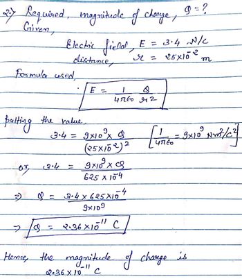 2.7
Required, magnitude of charge, 9=?
Given,
Electric field, E = 3.4 N/C
Formula used,
distance,
Bulting the value.
E =
r =
4760 42
3.4 = 9x10° x $
(25×102)2
9x109x9
625 x 104
or 3.4
=
3)
♡ = 3.4×625×154
25×102
т
=
9x10³ Nrt/c²
47160
9x109
18 = 2.36 × 10" C
Hence, the magnitude of charge is
2.36×10
с