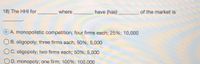 18) The HHI for
where
have (has)
of the market is
A. monopolistic competition; four firms each; 25%; 10,000
B. oligopoly; three firms each; 50%; 5,000
OC. oligopoly; two firms each; 50%; 5,000
OD. monopoly; one firm; 100%; 100,000
