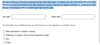 The pupil of the eye is the circular opening through which light enters. Its diameter can vary from about 8.00 mm to about
2.00 mm to control the intensity of the light reaching the interior. Calculate the angular resolution, Og , of the eye for light|
that has a wavelength of 558 nm in both bright light and dim light.
dim light:
bright light:
At which light level is diffraction less of a limiting factor in the sharpness of a person's vision?
More information is needed to answer.
Diffraction is equally a factor in both intensities of light.
dim
bright
