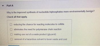 ▼
Part A
Why is the improved synthesis of nucleotide triphosphates more environmentally benign?
Check all that apply.
reducing the chance for reacting molecules to collide
eliminates the need for polymerase chain reaction
making use out of a waste product (glycerol)
removal of a hazardous solvent to lower waste and cost