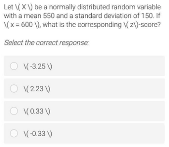 Let \(X\) be a normally distributed random variable
with a mean 550 and a standard deviation of 150. If
\(x = 600 \), what is the corresponding \(z\)-score?
Select the correct response:
O \(-3.25 \)
O \(2.23\)
O \(0.33 \)
O \(-0.33 \)