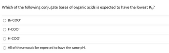 Which of the following conjugate bases of organic acids is expected to have the lowest KÅ?
Br-COO
F-COO
H-COO™
All of these would be expected to have the same pH.