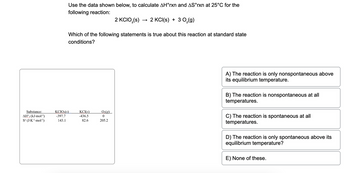 Use the data shown below to calculate ΔH°rxn and ΔS°rxn at 25°C for the following reaction:

\[ 2 \text{KClO}_3(s) \rightarrow 2 \text{KCl}(s) + 3 \text{O}_2(g) \]

Which of the following statements is true about this reaction at standard state conditions?

**Data Table:**

| Substance | \( \Delta H_f^\circ \)(kJ·mol\(^{-1}\)) | \( S^\circ \)(J·K\(^{-1}\)·mol\(^{-1}\)) |
|-----------|---------------------|--------------------------|
| KClO\(_3\)(s) | -397.7              | 143.1                    |
| KCl(s)      | -436.5              | 82.6                     |
| O\(_2\)(g)  | 0                    | 205.2                    |

**Options:**

A) The reaction is only nonspontaneous above its equilibrium temperature.

B) The reaction is nonspontaneous at all temperatures.

C) The reaction is spontaneous at all temperatures.

D) The reaction is only spontaneous above its equilibrium temperature.

E) None of these.