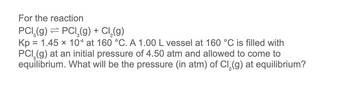 For the reaction
PCI (g) → PCl₂(g) + Cl₂(g)
Kp = 1.45 x 104 at 160 °C. A 1.00 L vessel at 160 °C is filled with
PCI (g) at an initial pressure of 4.50 atm and allowed to come to
equilibrium. What will be the pressure (in atm) of Cl₂(g) at equilibrium?