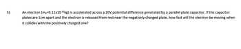 5)
An electron (me=9.11x10-³¹ kg) is accelerated across a 20V potential difference generated by a parallel plate capacitor. If the capacitor
plates are 1cm apart and the electron is released from rest near the negatively charged plate, how fast will the electron be moving when
it collides with the positively charged one?