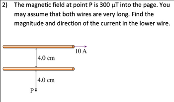 2) The magnetic field at point P is 300 µT into the page. You
may assume that both wires are very long. Find the
magnitude and direction of the current in the lower wire.
P
4.0 cm
4.0 cm
10 A