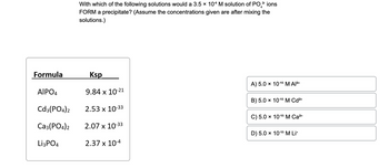 Formula
AIPO4
Cd3(PO4)2
Ca3(PO4)2
Li3PO4
4
With which of the following solutions would a 3.5 × 106 M solution of PO ³ ions
FORM a precipitate? (Assume the concentrations given are after mixing the
solutions.)
Ksp
9.84 x 10-21
2.53 x 10-33
2.07 x 10-33
2.37 x 10-4
A) 5.0 × 10-15 M Al³+
B) 5.0 × 10-15 M Cd²+
C) 5.0 × 10-15 M Ca²+
D) 5.0 × 10-15 M Li+