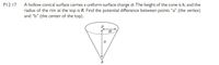 PI2.17 A hollow conical surface carries a uniform surface charge o. The height of the cone is h, and the
radius of the rim at the top is R. Find the potential difference between points "a" (the vertex)
and "b" (the center of the top).
a
