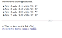 Determine the following probabilities.
a. For n = 3 and 1 = 0.14, what is P(X = 0)?
b. For n = 9 and 1= 0.50, what is P(X = 8)?
%3D
c. For n = 9 and 1 = 0.60, what is P(X = 7)?
%3D
d. For n = 4 and ¤ = 0.86, what is P(X = 3)?
%3D
...
a. When n = 3 and 1= 0.14, P(X= 0)=||.
(Round to four decimal places as needed.)
