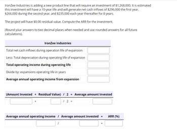 IronZee Industries is adding a new product line that will require an investment of $1,268,000. It is estimated
this investment will have a 10-year life and will generate net cash inflows of $296,000 the first year,
$266,000 during the second year, and $235,000 each year thereafter for 8 years.
The project will have $0.00 residual value. Compute the ARR for the investment.
(Round your answers to two decimal places when needed and use rounded answers for all future
calculations).
IronZee Industries
Total net cash inflows during operation life of expansion
Less: Total depreciation during operating life of expansion
Total operating income during operating life
Divide by: expansions operating life in years
Average annual operating income from expansion
(Amount Invested + Residual Value) / 2
/ 2 =
=
/
Average amount Invested
Average annual operating income / Average amount invested
=
=
ARR (%)