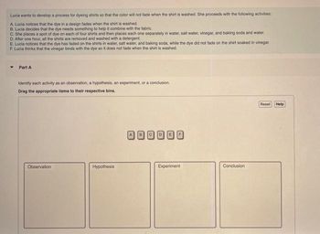 Lucia wants to develop a process for dyeing shirts so that the color will not fade when the shirt is washed. She proceeds with the following activities:
A. Lucia notices that the dye in a design fades when the shirt is washed.
B. Lucia decides that the dye needs something to help it combine with the fabric.
C. She places a spot of dye on each of four shirts and then places each one separately in water, salt water, vinegar, and baking soda and water.
D. After one hour, all the shirts are removed and washed with a detergent.
E. Lucia notices that the dye has faded on the shirts in water, salt water, and baking soda, while the dye did not fade on the shirt soaked in vinegar.
F. Lucia thinks that the vinegar binds with the dye so it does not fade when the shirt is washed.
▾ Part A
Identify each activity as an observation, a hypothesis, an experiment, or a conclusion.
Drag the appropriate items to their respective bins.
Observation
Hypothesis
Experiment
Conclusion
Reset Help