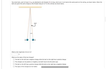 Two small balls, each of mass 5.6 g, are attached to silk threads 49 cm long, which are in turn tied to the same point on the ceiling, as shown below. When the
balls are given the same charge Q, the threads hang at 5.0° to the vertical, as shown below.
What is the magnitude of Q (in C)?
C
5.0⁰
Q
What are the signs of the two charges?
O The ball on the left has a negative charge while the ball on the right has a positive charge.
The charges can be positive or negative, but both have to be the same sign.
O The ball on the left has a positive charge while the ball on the right has a negative charge.
O The signs of the charges do not matter..