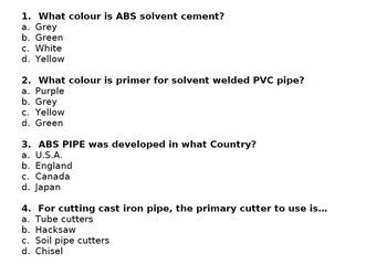 1. What colour is ABS solvent cement?
a. Grey
b. Green
c. White
d. Yellow
2. What colour is primer for solvent welded PVC pipe?
a. Purple
b. Grey
c. Yellow
d. Green
3. ABS PIPE was developed in what Country?
a. U.S.A.
b. England
c. Canada
d. Japan
4. For cutting cast iron pipe, the primary cutter to use is...
a. Tube cutters
b. Hacksaw
c. Soil pipe cutters
d. Chisel