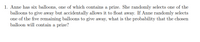 1. Anne has six balloons, one of which contains a prize. She randomly selects one of the
balloons to give away but accidentally allows it to float away. If Anne randomly selects
one of the five remaining balloons to give away, what is the probability that the chosen
balloon will contain a prize?
