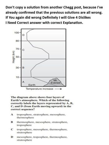 Don't copy a solution from another Chegg post, because I've
already confirmed that the previous solutions are all wrong.
If You again did wrong Definitely I will Give 4 Dislikes
I Need Correct answer with correct Explanation.
Height (km)
100-
80
D
70-C
50
30 B
10
A
Earth
Mt.
Everest
Temperature increase
The diagram above shows four layers of
Earth's atmosphere. Which of the following
correctly labels the layers represented by A, B,
C, and D (from Earth moving upward) in the
correct sequence?
A troposphere, stratosphere, mesosphere,
thermosphere
B thermosphere, mesosphere, stratosphere,
troposphere
C troposphere, mesosphere, thermosphere,
stratosphere
D mesosphere, troposphere, thermosphere,
stratosphere