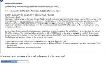 Required information
[The following information applies to the questions displayed below.]
A recent annual report for Celtic Air Lines included the following note:
NOTE 1: SUMMARY OF SIGNIFICANT ACCOUNTING POLICIES
Maintenance Costs
We record maintenance costs related to our fleet in aircraft maintenance materials and outside repairs. Maintenance costs
are expensed as incurred, except for costs incurred under power-by-the-hour contracts, which are expensed based on
actual hours flown. Modifications that enhance the operating performance or extend the useful lives of airframes or
engines are capitalized and amortized over the remaining estimated useful life of the asset or the remaining lease term,
whichever is shorter.
Assume that Celtic made extensive repairs on an airplane engine, increasing the fuel efficiency and extending the useful
life of the airplane. The existing airplane originally cost $4,700,000, and by the end of last year, it was half depreciated
based on use of the straight-line method, a 20-year estimated useful life, and no residual value. During the current year,
the following transactions related to the airplane were made:
a. Ordinary repairs and maintenance expenditures for the year, $710,000 cash.
b. Extensive and major repairs to the airplane's engine, $2,860,000 cash. These repairs were completed at the end of the
current year.
c. Recorded depreciation for the current year.
2. What was the net book value of the aircraft on December 31 of the current year?
Net book value