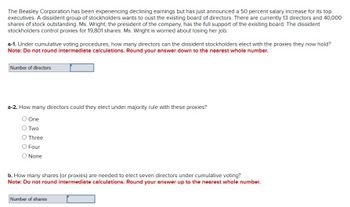 The Beasley Corporation has been experiencing declining earnings but has just announced a 50 percent salary increase for its top
executives. A dissident group of stockholders wants to oust the existing board of directors. There are currently 13 directors and 40,000
shares of stock outstanding. Ms. Wright, the president of the company, has the full support of the existing board. The dissident
stockholders control proxies for 19,801 shares. Ms. Wright is worried about losing her job.
a-1. Under cumulative voting procedures, how many directors can the dissident stockholders elect with the proxies they now hold?
Note: Do not round intermediate calculations. Round your answer down to the nearest whole number.
Number of directors
a-2. How many directors could they elect under majority rule with these proxies?
○ One
○ Two
O Three
O Four
○ None
b. How many shares (or proxies) are needed to elect seven directors under cumulative voting?
Note: Do not round intermediate calculations. Round your answer up to the nearest whole number.
Number of shares