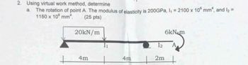 2. Using virtual work method, determine
a The rotation of point A. The modulus of elasticity is 200GPa, I₁ = 2100 x 10 mm², and l₂ =
1150 x 10 mm².
(25 pts)
20kN/m
6kN-m
12
+
4m
4m
2m