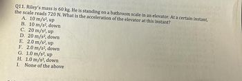 Q11. Riley's mass is 60 kg. He is standing on a bathroom scale in an elevator. At a certain instant,
the scale reads 720 N. What is the acceleration of the elevator at this instant?
A. 10 m/s², up
B. 10 m/s², down
C. 20 m/s², up
D. 20 m/s², down
E. 2.0 m/s², up
F. 2.0 m/s², down
G. 1.0 m/s², up
H. 1.0 m/s², down
I. None of the above