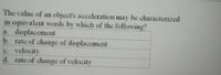 The value of an object's acceleration may be characterized
in equivalent words by which of the following?
a. displacement
b. rate of change of displacement
e. velocity
d. rate of change of velocity
