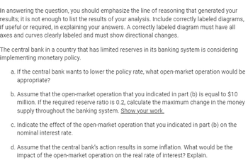 In answering the question, you should emphasize the line of reasoning that generated your
results; it is not enough to list the results of your analysis. Include correctly labeled diagrams,
if useful or required, in explaining your answers. A correctly labeled diagram must have all
axes and curves clearly labeled and must show directional changes.
The central bank in a country that has limited reserves in its banking system is considering
implementing monetary policy.
a. If the central bank wants to lower the policy rate, what open-market operation would be
appropriate?
b. Assume that the open-market operation that you indicated in part (b) is equal to $10
million. If the required reserve ratio is 0.2, calculate the maximum change in the money
supply throughout the banking system. Show your work.
c. Indicate the effect of the open-market operation that you indicated in part (b) on the
nominal interest rate.
d. Assume that the central bank's action results in some inflation. What would be the
impact of the open-market operation on the real rate of interest? Explain.