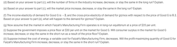(d) Based on your answer to part (c), will the number of firms in the industry increase, decrease, or stay the same in the long run? Explain.
(e) Based on your answer to part (c), will the market price increase, decrease, or stay the same in the long run? Explain.
(f) The income elasticity of demand for Good G is -3, and the cross-price elasticity of demand for gizmos with respect to the price of Good G is 0.1.
Based on your answer to part (e), what will happen to the demand for gizmos? Explain.
(g) Now assume that the market in which Faizah's Manufacturing Firm operates is in long-run equilibrium at a price of $35 per unit.
(i) Suppose the government imposes a price floor at $30 per unit on the market for Good G. Will consumer surplus in the market for Good G
increase, decrease, or stay the same in the short run as a result of the price floor? Explain.
(ii) Suppose instead the cost of energy, a variable cost for Faizah's Manufacturing Firm, decreases. Will the profit-maximizing quantity of Good G for
Faizah's Manufacturing Firm increase, decrease, or stay the same in the short run? Explain.