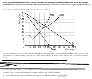 Include correctly labeled diagrams, if useful or required, in explaining your answers. A correctly labeled diagram must have all axes and curves
clearly labeled and must show directional changes. If the question prompts you to "Calculate," you must show how you arrived at your final answer.
Use the following graph to answer parts (a)-(e). Prices and costs are in dollars.
80
72
64
56
48
40
32
24
16
Price, Cost
8
0
40
10 20 30 40 50
(0) in the mii decreased ne price froi
MC
The graph above shows the demand (D), marginal revenue (MR), marginal cost (MC), and average total cost (ATC) curves for one of many
profit-maximizing firms operating in the short run in an industry in which there are no barriers to entry. Each firm sells a similar but not identical
product.
- firm charges $32, should this if increase its price, decreded to preser
1000 the dedan
ATC
60 70 80 90 100
MR
Quantity
(d) Identify the firm's profit-maximizing quantity and price, and explain how you determined each.
(e) Calculate the total cost of producing the profit-maximizing quantity identified in part (d). Show your work.
promess
tel rovenue?