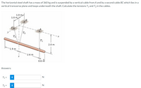 The horizontal steel shaft has a mass of 360 kg and is suspended by a vertical cable from A and by a second cable BC which lies in a
vertical transverse plane and loops underneath the shaft. Calculate the tensions T1 and T, in the cables.
1.0 m
1.0 m
B.
T2
Т
T1
2.0 m
-1.9 m
2.6 m
0.6 m
Answers:
N
T1 =
i
N
T2 =
i
