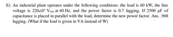 E) An industrial plant operates under the following conditions: the load is 60 kW, the line
voltage is 220/0° Vrms at 60 Hz, and the power factor is 0.7 lagging. If 2500 µF of
capacitance is placed in parallel with the load, determine the new power factor. Ans. .968
lagging. (What if the load is given in VA instead of W)