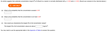 An article suggests that substrate concentration (mg/cm³) of influent to a reactor is normally distributed with μ = 0.50 and σ = 0.09. (Round your answers to four decimal places.)
I USE SALT
(a) What is the probability that the concentration exceeds 0.70?
(b) What is the probability that the concentration is at most 0.40?
(c)
How would you characterize the largest 5% of all concentration values?
The largest 5% of all concentration values are above
mg/cm³.
You may need to use the appropriate table in the Appendix of Tables to answer this question.