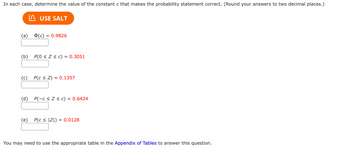 In each case, determine the value of the constant c that makes the probability statement correct. (Round your answers to two decimal places.)
IЛ USE SALT
(a) (c)
(c) 0.9826
(b) P(0 ≤ Z ≤ c) 0.3051
(c) P(CZ) = 0.1357
(d) P(-c≤ Z ≤ c) = 0.6424
(e) P(c≤ ZI) = 0.0128
You may need to use the appropriate table in the Appendix of Tables to answer this question.