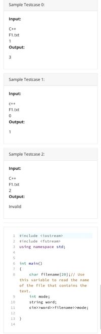 Sample Testcase 0:
Input:
C++
F1.txt
1
Output:
Sample Testcase 1:
Input:
C++
F1.txt
Output:
1
Sample Testcase 2:
Input:
C++
F1.txt
2
Output:
Invalid
1.
#include <iostream>
2
#include <fstream>
using namespace std;
4
int main()
{
char filename [20];// Use
this variable to read the name
7
8
of the file that contains the
text.
int mode;
10
string word;
11
cin>>word>>filename>>mode;
12
13
14
