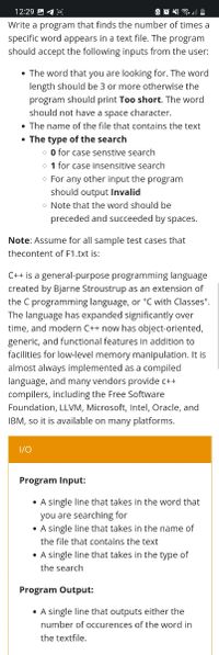 12:29 A 1 o
Write a program that finds the number of times a
specific word appears in a text file. The program
should accept the following inputs from the user:
• The word that you are looking for. The word
length should be 3 or more otherwise the
program should print Too short. The word
should not have a space character.
• The name of the file that contains the text
• The type of the search
O for case senstive search
o 1 for case insensitive search
o For any other input the program
should output Invalid
o Note that the word should be
preceded and succeeded by spaces.
Note: Assume for all sample test cases that
thecontent of F1.txt is:
C++ is a general-purpose programming language
created by Bjarne Stroustrup as an extension of
the C programming language, or "C with Classes".
The language has expanded significantly over
time, and modern C++ now has object-oriented,
generic, and functional features in addition to
facilities for low-level memory manipulation. It is
almost always implemented as a compiled
language, and many vendors provide c++
compilers, including the Free Software
Foundation, LLVM, Microsoft, Intel, Oracle, and
IBM, so it is available on many platforms.
1/0
Program Input:
• A single line that takes in the word that
you are searching for
• A single line that takes in the name of
the file that contains the text
• A single line that takes in the type of
the search
Program Output:
• A single line that outputs either the
number of occurences of the word in
the textfile.
