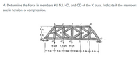 4. Determine the force in members KJ, NJ, ND, and CD of the K truss. Indicate if the members
are in tension or compression.
3 m
3 m
B
C
El
6 kN 75 KN 9 kN
-4m-
4m
4 m
4m-4 m
4m
