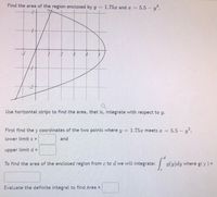 Find the area of the region enclosed by y =
1.75x and x =
5.5 y?.
4
Use horizontal strips to find the area, that is, integrate with respect to y.
First find the y coordinates of the two points where y
1.75x meets x =
5.5 y?.
lower limit c =
and
upper limitd =
To find the area of the enclosed region from c to d we will integrate:
g(y)dy where g(y) =
Evaluate the definite integral to find Area =
