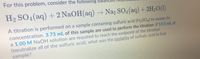 For this problem, consider the following bal
H2 SO4(aq) + 2 N2OH(aq) → Na2 SO4 (aq) + 2H,O(1)
A titration is performed on a sample containing sulfuric acid (H2SO4) to assess its
concentration. 3.73 mL of this sample are used to perform the titration. If 13.5 mL of
a 1.00 M NaOH solution are required to reach the endpoint of the titration
(neutralize all of the sulfuric acid), what was the molarity of sulfuric acid in that
sample?
