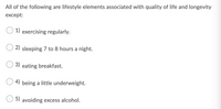 All of the following are lifestyle elements associated with quality of life and longevity
except:
1) exercising regularly.
2) sleeping 7 to 8 hours a night.
3) eating breakfast.
4) being a little underweight.
5) avoiding excess alcohol.
