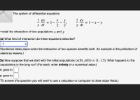 The system of differential equations
1 dx
1 dy
= 1- x - y
y dt
х
y
%3D
х dt
2
2'
model the interaction of two populations x and y.
(a) What kind of interaction do these equations describe?
?
(Symbiosis takes place when the interaction of two species benefits both. An example is the pollination of
plants by insects.)
(b) Now suppose that we start with the initial populations (x(0), y(0)) = (1, 1.5). What happens to the
populations in the long run? (For each, enter infinity or a numerical value.)
x goes to
y goes to
(To answer this question you will want to use a calculator or computer to draw slope fields.)
