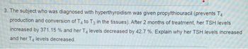 3. The subject who was diagnosed with hyperthyroidism was given propylthiouracil (prevents T4
production and conversion of T4 to T3 in the tissues). After 2 months of treatment, her TSH levels
increased by 371.15 % and her T4 levels decreased by 42.7 %. Explain why her TSH levels increased
and her T4 levels decreased.