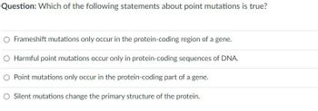 Question: Which of the following statements about point mutations is true?
O Frameshift mutations only occur in the protein-coding region of a gene.
O Harmful point mutations occur only in protein-coding sequences of DNA.
Point mutations only occur in the protein-coding part of a gene.
O Silent mutations change the primary structure of the protein.