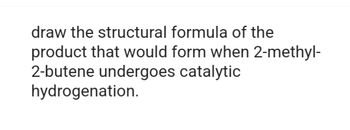 draw the structural formula of the
product that would form when 2-methyl-
2-butene undergoes catalytic
hydrogenation.